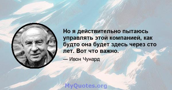 Но я действительно пытаюсь управлять этой компанией, как будто она будет здесь через сто лет. Вот что важно.