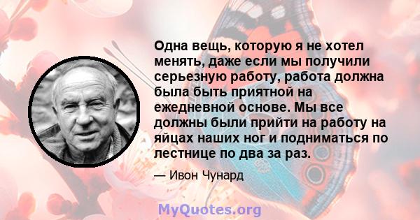 Одна вещь, которую я не хотел менять, даже если мы получили серьезную работу, работа должна была быть приятной на ежедневной основе. Мы все должны были прийти на работу на яйцах наших ног и подниматься по лестнице по