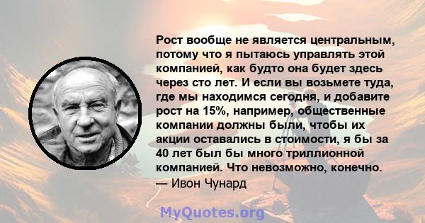 Рост вообще не является центральным, потому что я пытаюсь управлять этой компанией, как будто она будет здесь через сто лет. И если вы возьмете туда, где мы находимся сегодня, и добавите рост на 15%, например,