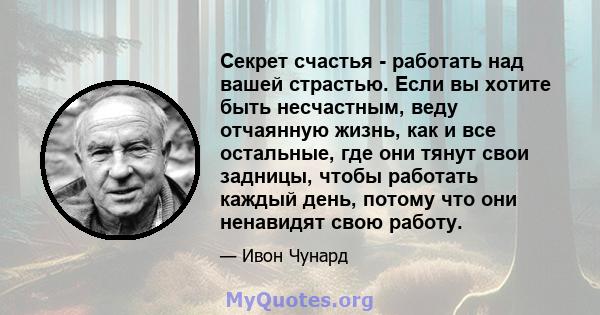 Секрет счастья - работать над вашей страстью. Если вы хотите быть несчастным, веду отчаянную жизнь, как и все остальные, где они тянут свои задницы, чтобы работать каждый день, потому что они ненавидят свою работу.