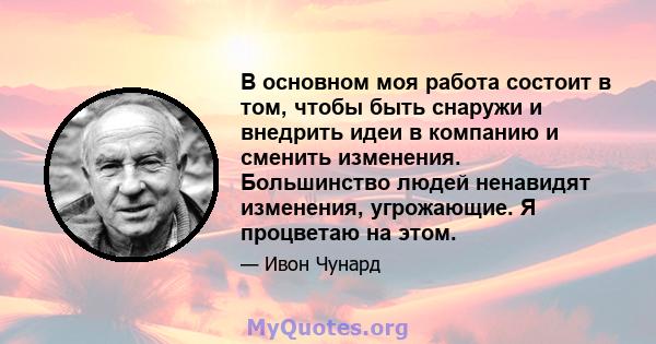 В основном моя работа состоит в том, чтобы быть снаружи и внедрить идеи в компанию и сменить изменения. Большинство людей ненавидят изменения, угрожающие. Я процветаю на этом.