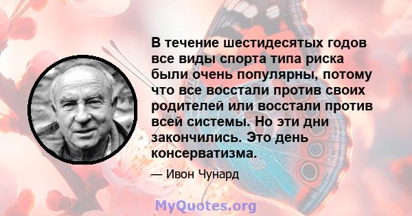 В течение шестидесятых годов все виды спорта типа риска были очень популярны, потому что все восстали против своих родителей или восстали против всей системы. Но эти дни закончились. Это день консерватизма.