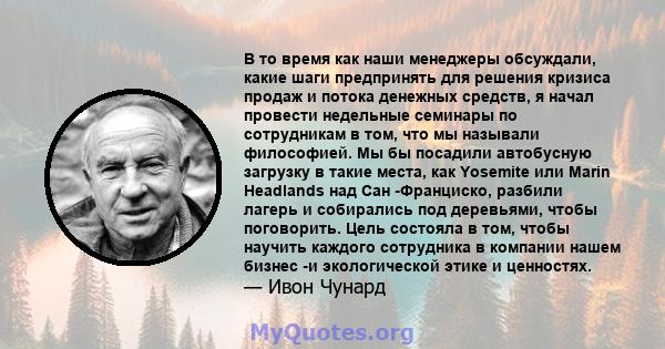 В то время как наши менеджеры обсуждали, какие шаги предпринять для решения кризиса продаж и потока денежных средств, я начал провести недельные семинары по сотрудникам в том, что мы называли философией. Мы бы посадили