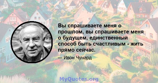 Вы спрашиваете меня о прошлом, вы спрашиваете меня о будущем, единственный способ быть счастливым - жить прямо сейчас.