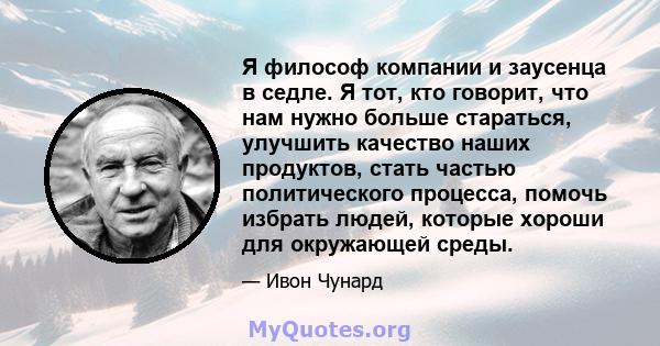 Я философ компании и заусенца в седле. Я тот, кто говорит, что нам нужно больше стараться, улучшить качество наших продуктов, стать частью политического процесса, помочь избрать людей, которые хороши для окружающей