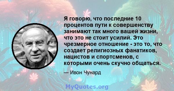 Я говорю, что последние 10 процентов пути к совершенству занимают так много вашей жизни, что это не стоит усилий. Это чрезмерное отношение - это то, что создает религиозных фанатиков, нацистов и спортсменов, с которыми