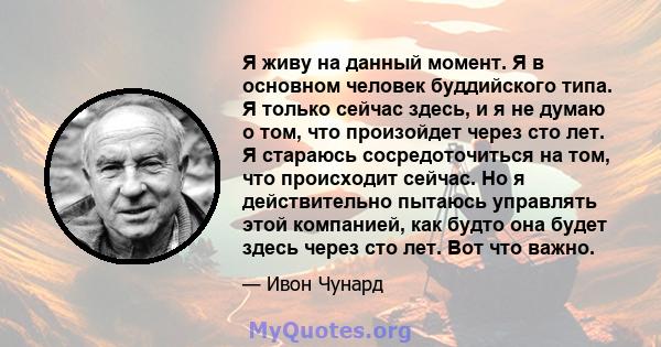 Я живу на данный момент. Я в основном человек буддийского типа. Я только сейчас здесь, и я не думаю о том, что произойдет через сто лет. Я стараюсь сосредоточиться на том, что происходит сейчас. Но я действительно