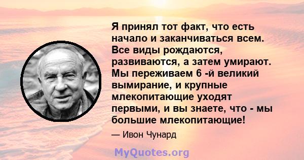 Я принял тот факт, что есть начало и заканчиваться всем. Все виды рождаются, развиваются, а затем умирают. Мы переживаем 6 -й великий вымирание, и крупные млекопитающие уходят первыми, и вы знаете, что - мы большие