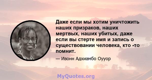 Даже если мы хотим уничтожить наших призраков, наших мертвых, наших убитых, даже если вы стерте имя и запись о существовании человека, кто -то помнит.