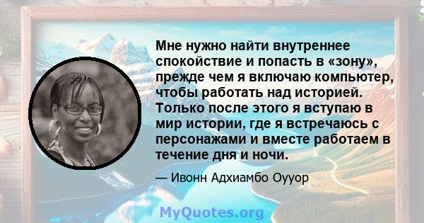 Мне нужно найти внутреннее спокойствие и попасть в «зону», прежде чем я включаю компьютер, чтобы работать над историей. Только после этого я вступаю в мир истории, где я встречаюсь с персонажами и вместе работаем в