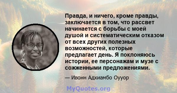 Правда, и ничего, кроме правды, заключается в том, что рассвет начинается с борьбы с моей душой и систематическим отказом от всех других полезных возможностей, которые предлагает день. Я поклоняюсь истории, ее