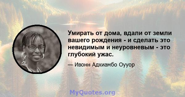 Умирать от дома, вдали от земли вашего рождения - и сделать это невидимым и неуровневым - это глубокий ужас.