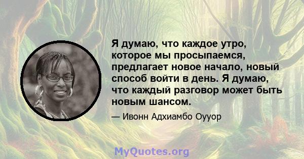 Я думаю, что каждое утро, которое мы просыпаемся, предлагает новое начало, новый способ войти в день. Я думаю, что каждый разговор может быть новым шансом.