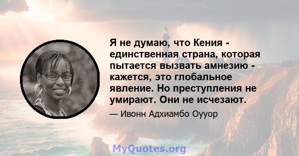 Я не думаю, что Кения - единственная страна, которая пытается вызвать амнезию - кажется, это глобальное явление. Но преступления не умирают. Они не исчезают.