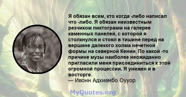 Я обязан всем, кто когда -либо написал что -либо. Я обязан неизвестным резчиком пиктограмм на галерее каменных панелей, с которой я столкнулся и стоял в тишине перед на вершине далекого холма нечетной формы на северной