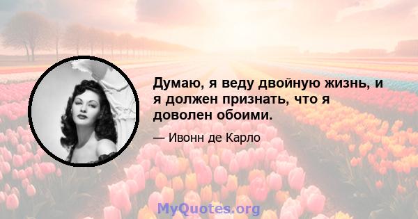 Думаю, я веду двойную жизнь, и я должен признать, что я доволен обоими.