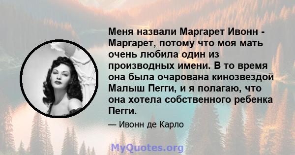 Меня назвали Маргарет Ивонн - Маргарет, потому что моя мать очень любила один из производных имени. В то время она была очарована кинозвездой Малыш Пегги, и я полагаю, что она хотела собственного ребенка Пегги.