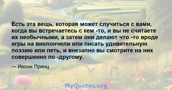 Есть эта вещь, которая может случиться с вами, когда вы встречаетесь с кем -то, и вы не считаете их необычными, а затем они делают что -то вроде игры на виолончели или писать удивительную поэзию или петь, и внезапно вы