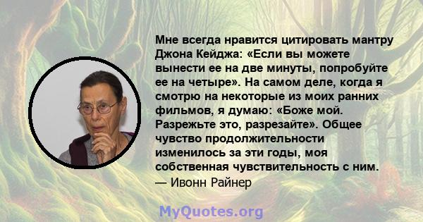 Мне всегда нравится цитировать мантру Джона Кейджа: «Если вы можете вынести ее на две минуты, попробуйте ее на четыре». На самом деле, когда я смотрю на некоторые из моих ранних фильмов, я думаю: «Боже мой. Разрежьте