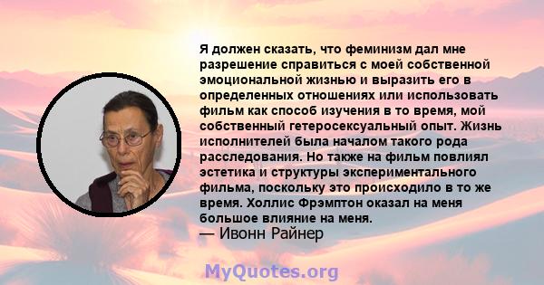 Я должен сказать, что феминизм дал мне разрешение справиться с моей собственной эмоциональной жизнью и выразить его в определенных отношениях или использовать фильм как способ изучения в то время, мой собственный