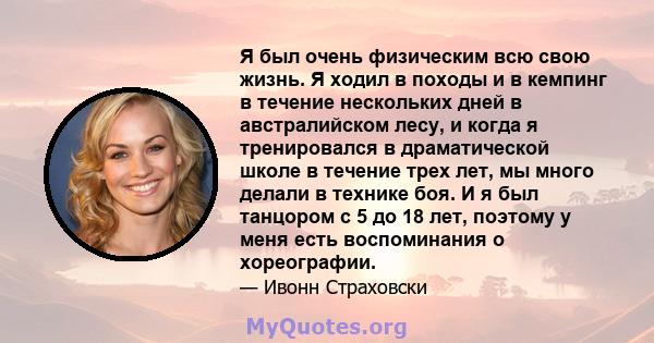 Я был очень физическим всю свою жизнь. Я ходил в походы и в кемпинг в течение нескольких дней в австралийском лесу, и когда я тренировался в драматической школе в течение трех лет, мы много делали в технике боя. И я был 