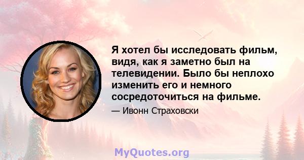 Я хотел бы исследовать фильм, видя, как я заметно был на телевидении. Было бы неплохо изменить его и немного сосредоточиться на фильме.