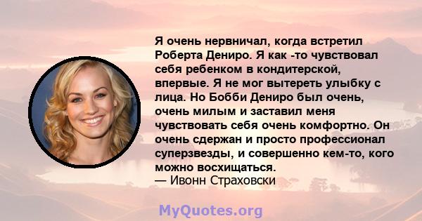 Я очень нервничал, когда встретил Роберта Дениро. Я как -то чувствовал себя ребенком в кондитерской, впервые. Я не мог вытереть улыбку с лица. Но Бобби Дениро был очень, очень милым и заставил меня чувствовать себя