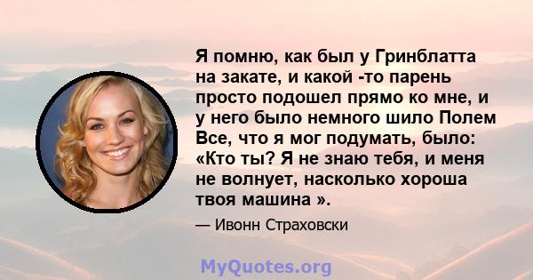 Я помню, как был у Гринблатта на закате, и какой -то парень просто подошел прямо ко мне, и у него было немного шило Полем Все, что я мог подумать, было: «Кто ты? Я не знаю тебя, и меня не волнует, насколько хороша твоя