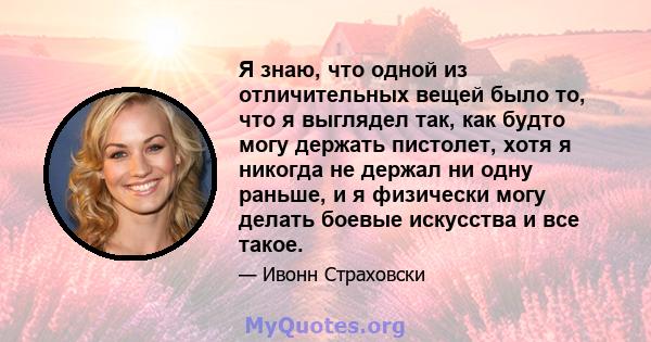 Я знаю, что одной из отличительных вещей было то, что я выглядел так, как будто могу держать пистолет, хотя я никогда не держал ни одну раньше, и я физически могу делать боевые искусства и все такое.