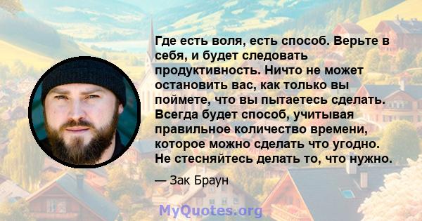 Где есть воля, есть способ. Верьте в себя, и будет следовать продуктивность. Ничто не может остановить вас, как только вы поймете, что вы пытаетесь сделать. Всегда будет способ, учитывая правильное количество времени,