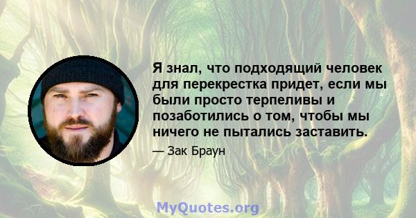 Я знал, что подходящий человек для перекрестка придет, если мы были просто терпеливы и позаботились о том, чтобы мы ничего не пытались заставить.