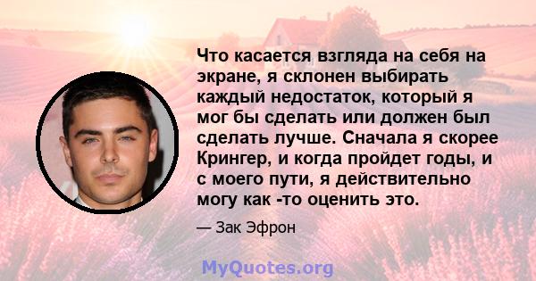 Что касается взгляда на себя на экране, я склонен выбирать каждый недостаток, который я мог бы сделать или должен был сделать лучше. Сначала я скорее Крингер, и когда пройдет годы, и с моего пути, я действительно могу