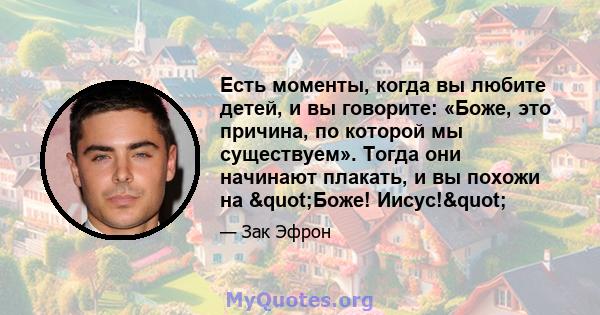 Есть моменты, когда вы любите детей, и вы говорите: «Боже, это причина, по которой мы существуем». Тогда они начинают плакать, и вы похожи на "Боже! Иисус!"