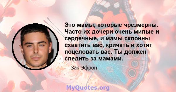 Это мамы, которые чрезмерны. Часто их дочери очень милые и сердечные, и мамы склонны схватить вас, кричать и хотят поцеловать вас. Ты должен следить за мамами.