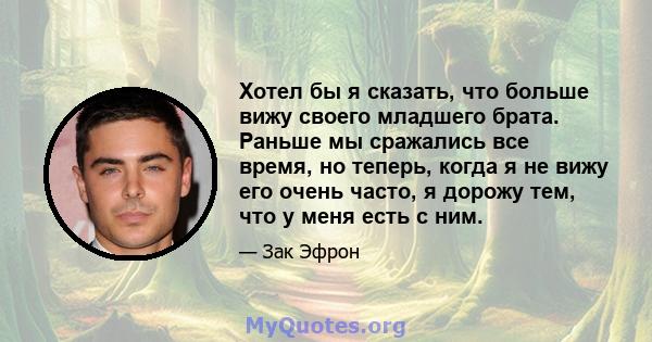 Хотел бы я сказать, что больше вижу своего младшего брата. Раньше мы сражались все время, но теперь, когда я не вижу его очень часто, я дорожу тем, что у меня есть с ним.