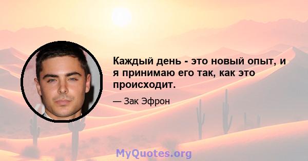 Каждый день - это новый опыт, и я принимаю его так, как это происходит.