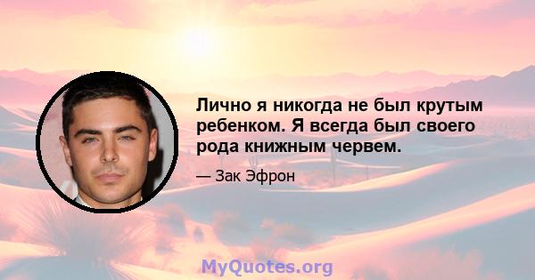 Лично я никогда не был крутым ребенком. Я всегда был своего рода книжным червем.