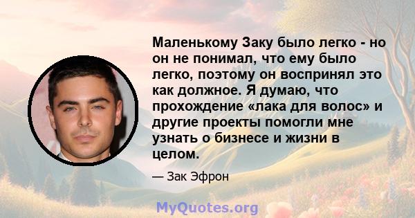 Маленькому Заку было легко - но он не понимал, что ему было легко, поэтому он воспринял это как должное. Я думаю, что прохождение «лака для волос» и другие проекты помогли мне узнать о бизнесе и жизни в целом.