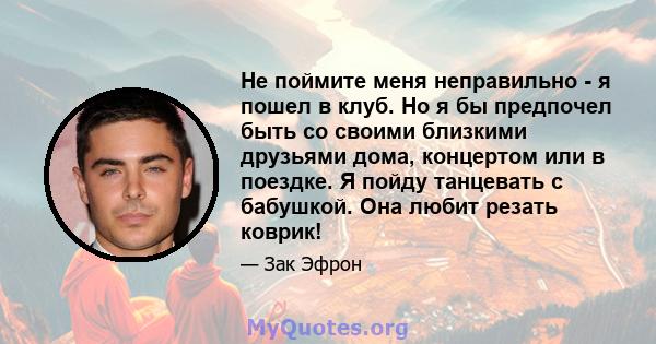 Не поймите меня неправильно - я пошел в клуб. Но я бы предпочел быть со своими близкими друзьями дома, концертом или в поездке. Я пойду танцевать с бабушкой. Она любит резать коврик!