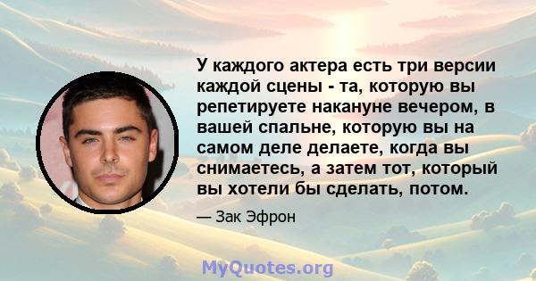 У каждого актера есть три версии каждой сцены - та, которую вы репетируете накануне вечером, в вашей спальне, которую вы на самом деле делаете, когда вы снимаетесь, а затем тот, который вы хотели бы сделать, потом.