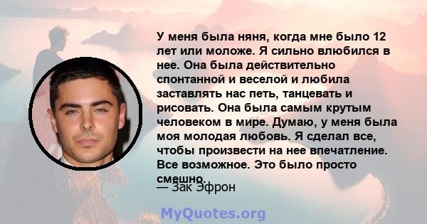 У меня была няня, когда мне было 12 лет или моложе. Я сильно влюбился в нее. Она была действительно спонтанной и веселой и любила заставлять нас петь, танцевать и рисовать. Она была самым крутым человеком в мире. Думаю, 