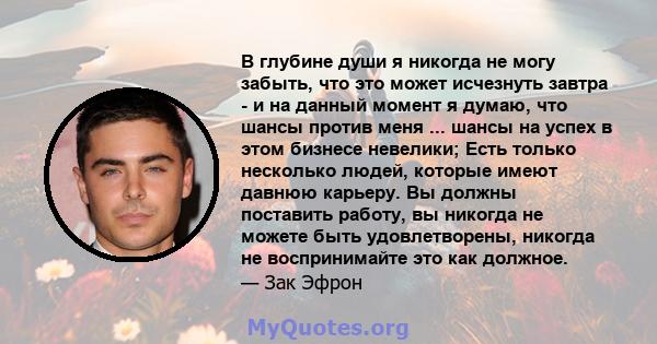 В глубине души я никогда не могу забыть, что это может исчезнуть завтра - и на данный момент я думаю, что шансы против меня ... шансы на успех в этом бизнесе невелики; Есть только несколько людей, которые имеют давнюю