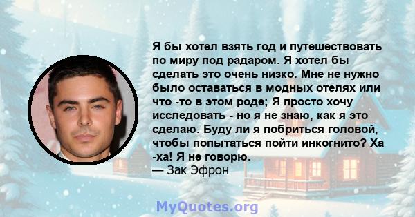 Я бы хотел взять год и путешествовать по миру под радаром. Я хотел бы сделать это очень низко. Мне не нужно было оставаться в модных отелях или что -то в этом роде; Я просто хочу исследовать - но я не знаю, как я это