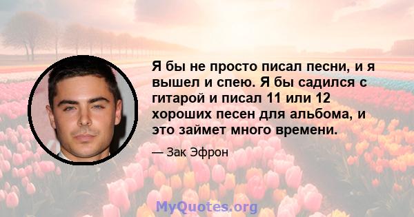 Я бы не просто писал песни, и я вышел и спею. Я бы садился с гитарой и писал 11 или 12 хороших песен для альбома, и это займет много времени.