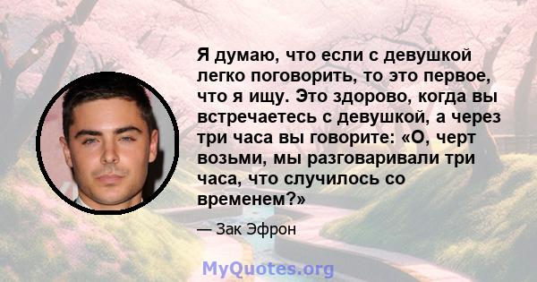 Я думаю, что если с девушкой легко поговорить, то это первое, что я ищу. Это здорово, когда вы встречаетесь с девушкой, а через три часа вы говорите: «О, черт возьми, мы разговаривали три часа, что случилось со