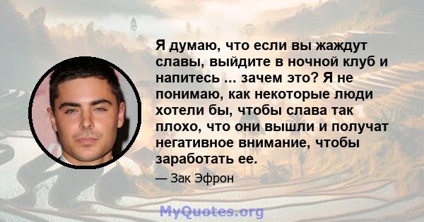 Я думаю, что если вы жаждут славы, выйдите в ночной клуб и напитесь ... зачем это? Я не понимаю, как некоторые люди хотели бы, чтобы слава так плохо, что они вышли и получат негативное внимание, чтобы заработать ее.