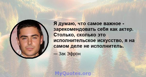 Я думаю, что самое важное - зарекомендовать себя как актер. Столько, сколько это исполнительское искусство, я на самом деле не исполнитель.