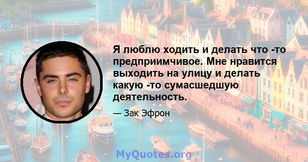 Я люблю ходить и делать что -то предприимчивое. Мне нравится выходить на улицу и делать какую -то сумасшедшую деятельность.