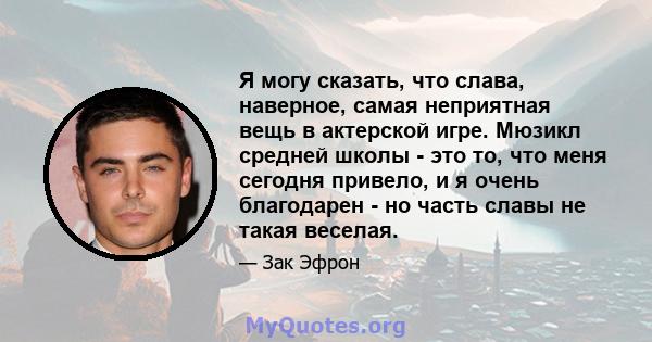 Я могу сказать, что слава, наверное, самая неприятная вещь в актерской игре. Мюзикл средней школы - это то, что меня сегодня привело, и я очень благодарен - но часть славы не такая веселая.