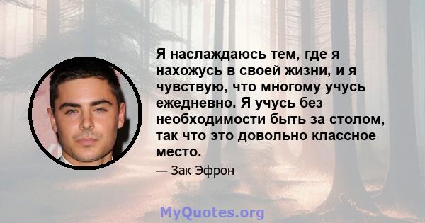 Я наслаждаюсь тем, где я нахожусь в своей жизни, и я чувствую, что многому учусь ежедневно. Я учусь без необходимости быть за столом, так что это довольно классное место.